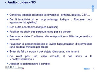 « Audio guides » 3/3 Contenus adaptés (clientèle se diversifie) : enfants, adultes, CSP… De l’interactivité et un apprentissage ludique : Raconter pour apprendre (storytelling) Des outils abordables (simples à utiliser) Faciliter les choix des parcours et ne pas se perdre Préparer la visite d’un lieu ou d’une exposition (si téléchargement sur Internet) Favoriser la personnalisation et éviter l’accumulation d’informations (une ou deux minutes par objet) Éviter de faire « écran » aux objets réels ou au monument Ce n’est pas une visite virtuelle, il doit servir à la « contextualisation » Adapter le commentaire à l’oralité 