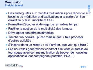 Des audioguides aux mobiles multimédias pour répondre aux besoins de médiation et d'explications à la carte d’un lieu ouvert au public : mobilité et GPS Permettre d’écouter et de regarder en même temps  Faciliter la gestion de la multiplicité des langues Développer son offre multimédias Toucher un nouveau public mais auquel il faut proposer d’autres activités S’insérer dans un réseau : où s’arrêter, que voir, que faire ? Les nouvelles générations viendront à la visite culturelle ou touristique avec comme motivation de trouver de nouvelles applications à leur compagnon (portable, PDA…) Conclusion Enrichir le réel 