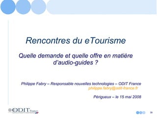 Rencontres du eTourisme Quelle demande et quelle offre en matière d’audio-guides ? Philippe Fabry – Responsable nouvelles technologies – ODIT France [email_address]   Périgueux – le 15 mai 2008 