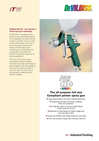 DeVilbiss PRi HD – the ultimate in
primer spray gun technology.
The PRi HD is a compliant gravity
feed spray gun specifically designed
for the application of modern primers,
surfacer’s and fillers. The gun is easy
to clean and maintain with most of
the service parts shared with the
existing GTi HD range of guns.
A wide range of five fluid tips and
one specific air cap ensure the
PRi HD is the perfect solution for all
priming applications.
The all new 310 primer air cap
incorporates the latest DeVilbiss
Trans-Tech atomisation technology for
total compliance with EPA regulations.
Primer guns must be compliant in
their own right. The 310 air cap is
manufactured in plated brass for
ultimate durability.




                                            The all purpose full size
                                          Compliant primer spray gun
                                          Large spray patterns and even material distribution
                                               Suitable for all types of primers, surfacers,
                                                         fillers and polyesters
                                              Air adjuster valve on the gun handle allows
                                                       instant pressure control
                                            Balanced air valve design for lighter trigger pull
                                                       and improved air flow
                                          Tough and durable drop forged aluminium gun body
                                           Paint cup includes integral filter and drip-check lid
 
