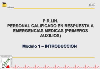 Modulo 1 – INTRODUCCIONModulo 1 – INTRODUCCION
P.R.I.IN.P.R.I.IN.
PERSONAL CALIFICADO EN RESPUESTA APERSONAL CALIFICADO EN RESPUESTA A
EMERGENCIAS MEDICAS (PRIMEROSEMERGENCIAS MEDICAS (PRIMEROS
AUXILIOS)AUXILIOS)
 