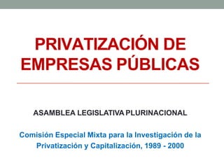 PRIVATIZACIÓN DE
EMPRESAS PÚBLICAS
ASAMBLEA LEGISLATIVA PLURINACIONAL
Comisión Especial Mixta para la Investigación de la
Privatización y Capitalización, 1989 - 2000
 