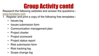Group Activity contd
Research the following websites and answer the questions:-
www.tensteps.com
1. Register and print a copy of the following free templates:-
    • Issues log
    • Issues submission form
    • Communication management plan
    • Project charter
    • Project scorecard
    • Project status report
    • Risk submission form
    • Risk tracking log
    • Scope change log
 
