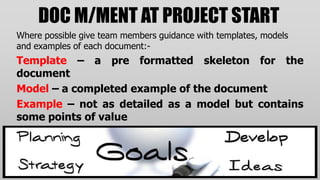 DOC M/MENT AT PROJECT START
Where possible give team members guidance with templates, models
and examples of each document:-
Template – a pre formatted skeleton for the
document
Model – a completed example of the document
Example – not as detailed as a model but contains
some points of value
 