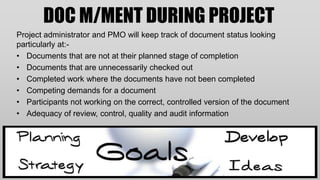 DOC M/MENT DURING PROJECT
Project administrator and PMO will keep track of document status looking
particularly at:-
• Documents that are not at their planned stage of completion
• Documents that are unnecessarily checked out
• Completed work where the documents have not been completed
• Competing demands for a document
• Participants not working on the correct, controlled version of the document
• Adequacy of review, control, quality and audit information
 