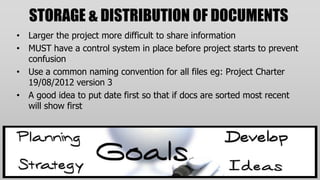 STORAGE & DISTRIBUTION OF DOCUMENTS
• Larger the project more difficult to share information
• MUST have a control system in place before project starts to prevent
  confusion
• Use a common naming convention for all files eg: Project Charter
  19/08/2012 version 3
• A good idea to put date first so that if docs are sorted most recent
  will show first
 