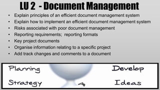 LU 2 - Document Management
•   Explain principles of an efficient document management system
•   Explain how to implement an efficient document management system
•   Risks associated with poor document management
•   Reporting requirements; reporting formats
•   Key project documents
•   Organise information relating to a specific project
•   Add track changes and comments to a document
 