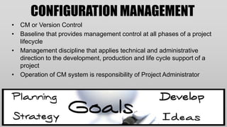 CONFIGURATION MANAGEMENT
• CM or Version Control
• Baseline that provides management control at all phases of a project
  lifecycle
• Management discipline that applies technical and administrative
  direction to the development, production and life cycle support of a
  project
• Operation of CM system is responsibility of Project Administrator
 