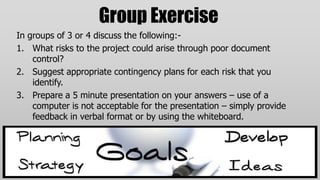 Group Exercise
In groups of 3 or 4 discuss the following:-
1. What risks to the project could arise through poor document
    control?
2. Suggest appropriate contingency plans for each risk that you
    identify.
3. Prepare a 5 minute presentation on your answers – use of a
    computer is not acceptable for the presentation – simply provide
    feedback in verbal format or by using the whiteboard.
 
