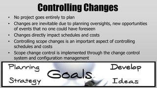 Controlling Changes
• No project goes entirely to plan
• Changes are inevitable due to planning oversights, new opportunities
  of events that no one could have foreseen
• Changes directly impact schedules and costs
• Controlling scope changes is an important aspect of controlling
  schedules and costs
• Scope change control is implemented through the change control
  system and configuration management
 