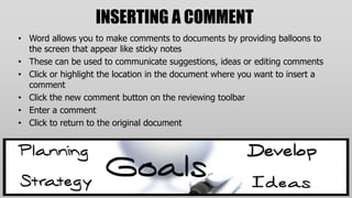 INSERTING A COMMENT
• Word allows you to make comments to documents by providing balloons to
  the screen that appear like sticky notes
• These can be used to communicate suggestions, ideas or editing comments
• Click or highlight the location in the document where you want to insert a
  comment
• Click the new comment button on the reviewing toolbar
• Enter a comment
• Click to return to the original document
 