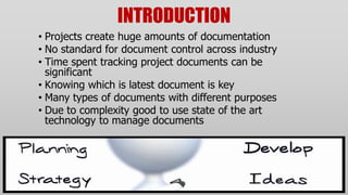 INTRODUCTION
• Projects create huge amounts of documentation
• No standard for document control across industry
• Time spent tracking project documents can be
  significant
• Knowing which is latest document is key
• Many types of documents with different purposes
• Due to complexity good to use state of the art
  technology to manage documents
 