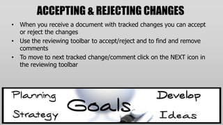 ACCEPTING & REJECTING CHANGES
• When you receive a document with tracked changes you can accept
  or reject the changes
• Use the reviewing toolbar to accept/reject and to find and remove
  comments
• To move to next tracked change/comment click on the NEXT icon in
  the reviewing toolbar
 