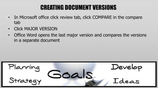 CREATING DOCUMENT VERSIONS
• In Microsoft office click review tab, click COMPARE in the compare
  tab
• Click MAJOR VERSION
• Office Word opens the last major version and compares the versions
  in a separate document
 