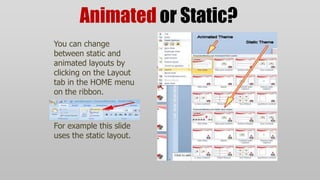 Animated or Static?
You can change
between static and
animated layouts by
clicking on the Layout
tab in the HOME menu
on the ribbon.



For example this slide
uses the static layout.
 