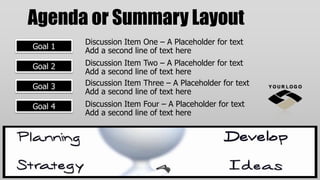 Agenda or Summary Layout
         Discussion Item One – A Placeholder for text
Goal 1
         Add a second line of text here
Goal 2   Discussion Item Two – A Placeholder for text
         Add a second line of text here
Goal 3   Discussion Item Three – A Placeholder for text
         Add a second line of text here
Goal 4   Discussion Item Four – A Placeholder for text
         Add a second line of text here
 