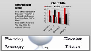 Chart Title
Bar Graph Page
                               Series 1   Series 2   Series 3
Layout                         5
                             4.5
                               4
Here is the description of   3.5
the graph. This chart is       3
                             2.5
enhanced with features         2
from PowerPoint 2007 or      1.5
                               1
higher.                      0.5
Here is some more text.        0
You may delete the
graphical elements.
 