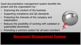 Good documentation management system benefits the
project and the organisation by:-
• Improving the conduct of the business
• Supporting compliance and QA standards
• Protecting the interests of the company and
   stakeholders
• Reduces the possibility of working with outdated or
   superseded documents
• Promoting a common system for all team members

           Document Management System
 