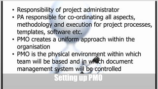 • Responsibility of project administrator
• PA responsible for co-ordinating all aspects,
  methodology and execution for project processes,
  templates, software etc.
• PMO creates a uniform approach within the
  organisation
• PMO is the physical environment within which
  team will be based and in which document
  management system will be controlled
               Setting up PMO
 