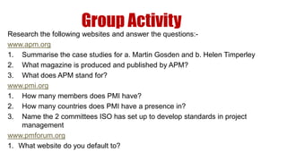 Group Activity
Research the following websites and answer the questions:-
www.apm.org
1. Summarise the case studies for a. Martin Gosden and b. Helen Timperley
2. What magazine is produced and published by APM?
3. What does APM stand for?
www.pmi.org
1. How many members does PMI have?
2. How many countries does PMI have a presence in?
3. Name the 2 committees ISO has set up to develop standards in project
    management
www.pmforum.org
1. What website do you default to?
 