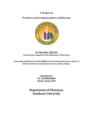 A Project on
Prevalence and treatment pattern of Glaucoma
B. PHARM THESIS
(A dissertation submitted to the Department of Pharmacy)
It has being submitted for partial fulfillment of the requirements for the degree of
B.Pharm (Honors) in Southeast University, Banani, Dhaka.
Submitted by:
ID: 2015000300008
Batch: Spring 2018
Department of Pharmacy
Southeast University
 