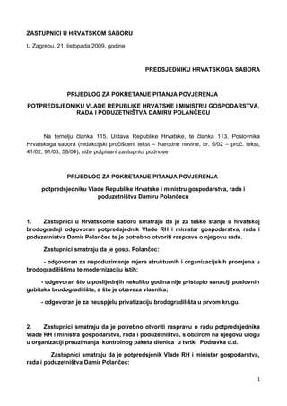 ZASTUPNICI U HRVATSKOM SABORU

U Zagrebu, 21. listopada 2009. godine



                                             PREDSJEDNIKU HRVATSKOGA SABORA



               PRIJEDLOG ZA POKRETANJE PITANJA POVJERENJA
POTPREDSJEDNIKU VLADE REPUBLIKE HRVATSKE I MINISTRU GOSPODARSTVA,
             RADA I PODUZETNIŠTVA DAMIRU POLANČECU



       Na temelju članka 115. Ustava Republike Hrvatske, te članka 113. Poslovnika
Hrvatskoga sabora (redakcijski pročišćeni tekst – Narodne novine, br. 6/02 – proč. tekst;
41/02; 91/03; 58/04), niže potpisani zastupnici podnose



               PRIJEDLOG ZA POKRETANJE PITANJA POVJERENJA

     potpredsjedniku Vlade Republike Hrvatske i ministru gospodarstva, rada i
                        poduzetništva Damiru Polančecu



1.   Zastupnici u Hrvatskome saboru smatraju da je za teško stanje u hrvatskoj
brodogradnji odgovoran potpredsjednik Vlade RH i ministar gospodarstva, rada i
poduzetnistva Damir Polančec te je potrebno otvoriti raspravu o njegovu radu.

      Zastupnici smatraju da je gosp. Polančec:

     - odgovoran za nepoduzimanje mjera strukturnih i organizacijskih promjena u
brodogradilištima te modernizaciju istih;

     - odgovoran što u poslijednjih nekoliko godina nije pristupio sanaciji poslovnih
gubitaka brodogradilišta, a što je obaveza vlasnika;

     - odgovoran je za neuspjelu privatizaciju brodogradilišta u prvom krugu.



2.    Zastupnici smatraju da je potrebno otvoriti raspravu o radu potpredsjednika
Vlade RH i ministra gospodarstva, rada i poduzetništva, s obzirom na njegovu ulogu
u organizaciji preuzimanja kontrolnog paketa dionica u tvrtki Podravka d.d.

         Zastupnici smatraju da je potpredsjenik Vlade RH i ministar gospodarstva,
rada i poduzetništva Damir Polančec:

                                                                                        1
 