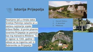 Istorija Prijepolja
Naseljeno još u rimsko doba
Srednje Polimlje nalazilo se u
sastavu najstarije srpske
države Raške. U prvim pisanim
izvorima Prijepolje se pominje
kao trg manastira Mileševe. To
je Ugovor iz 1343. godine i
odnosi se na trgovinu soli iz
Dubrovnika za Prijepolje.
1. Manastir Mileševa
2. 4. decembar
3. Mileševac
 