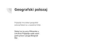 Geografski polozaj
Prijepolje ima dobar geografski
polozaj.Nalazi se u zapadnoj Srbiji.
Nalazi se na uscu Milesevke u
Lim.Kroz Prijepolje vode vazni
putni pravci i pruga Beograd
Bar.
 