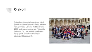 O skoli
Prijepoljska gimnazija je osnovana 1913.
godine Ukazom kralja Petra. Škola je nosila
naziv gimnazija ,, Branko Radičević’’ ali je
2003. godine preimenovana u Prijepoljska
gimnazija. Od 1997. godine škola radi u
novoj zgradi. Škola trenutno ima 14
odeljenja i 50 zaposlenih.
 