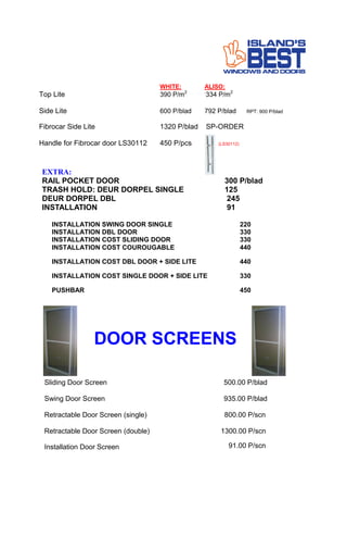 WHITE: ALISO:
Top Lite 390 P/m2 .
334 P/m2
Side Lite 600 P/blad 792 P/blad RPT: 900 P/blad
Fibrocar Side Lite 1320 P/blad SP-ORDER
Handle for Fibrocar door LS30112 450 P/pcs (LS30112)
EXTRA:
RAIL POCKET DOOR 300 P/blad
TRASH HOLD: DEUR DORPEL SINGLE 125
DEUR DORPEL DBL 245
INSTALLATION 91
INSTALLATION SWING DOOR SINGLE 220
INSTALLATION DBL DOOR 330
INSTALLATION COST SLIDING DOOR 330
INSTALLATION COST COUROUGABLE 440
INSTALLATION COST DBL DOOR + SIDE LITE 440
INSTALLATION COST SINGLE DOOR + SIDE LITE 330
PUSHBAR 450
Sliding Door Screen 500.00 P/blad
Swing Door Screen 935.00 P/blad
Retractable Door Screen (single) 800.00 P/scn
Retractable Door Screen (double) 1300.00 P/scn
DOOR SCREENS
Installation Door Screen 91.00 P/scn
 