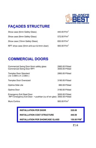 FAÇADES STRUCTURE
Show case (6mm Safety Glass) 440.00 P/m2
Show case (8mm Safety Glass) 572.00 P/m2
Show case (10mm Safety Glass) 650.00 P/m2
RPT show case (5mm anti-sun & 4mm clear) 900.00 P/m2
COMMERCIAL DOORS
Commercial Swing Door 6mm safety glass 2860.00 P/blad
Commercial Swing Door RPT 3000.00 P/blad
Templex Door Standard 2860.00 P/blad
( br: 0.99m x h: 2.08m )
Templex Door Oversized 3190.00 P/blad
Optima Side Lite 880.00 P/blad
Optima Door 3190.00 P/blad
Emergency Exit Steel Door 3000.00 P/blad
RPT Emergency Exit Door + pushbar (cu of sin glas) 3500.00 P/blad
Muro Cortina 900.00 P/m2
INSTALLATION PER DOOR 220.00
INSTALLATION COST STRUCTURE 440.00
INSTALLATION PER SHOWCASE GLASS 150.00 P/M2
P.14
 