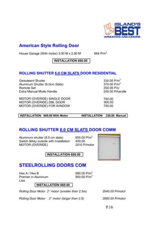 American Style Rolling Door
House Garage (With motor) 3.00 M x 2.80 M 864 P/m2
ROLLING SHUTTER 6.0 CM SLATS DOOR RESIDENTIAL
Geisoleerd Shutter 330.00 P/m2
Aluminum Shutter (6.0cm Slats) 370.00 P/m2
Remote Set 350.00 P/U
Extra Manual Mode Handle 200.00 P/handle
MOTOR (OVERIDE) SINGLE DOOR 750.00
MOTOR (OVERIDE) DBL DOOR 900.00
MOTOR (OVERIDE) FOR WINDOW 750.00
INSTALLATION 660.00 With Motor INSTALLATION 330.00 Manual
INSTALLATION 660.00
ROLLING SHUTTER 8.0 CM SLATS DOOR COMM
Aluminum shutter (8.0 cm slats) 650.00 P/m2
Switch &Key outside with Installation 450.00
MOTOR (OVERIDE) 2010 P/motor
INSTALLATION 660.00
STEELROLLING DOORS COM
Hex A / Hex B 680.00 P/m2
Premier in Aluminum 900.00 P/m2
Lisa
INSTALLATION 660.00
Rolling Door Motor 2’’ motor (smaller than 2.5m) 2640.00 P/motor
Rolling Door Motor 3’’ motor (larger than 2.5) 3680.00 P/motor
P.16
 