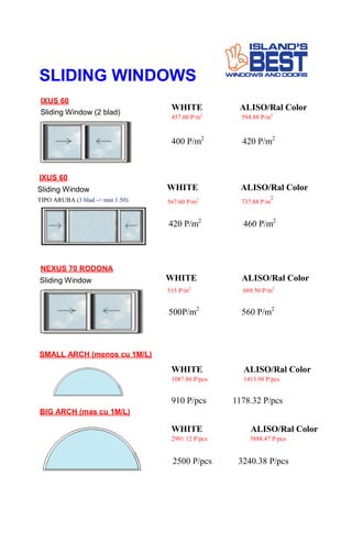 SLIDING WINDOWS
IXUS 60
Sliding Window (2 blad)
WHITE ALISO/Ral Color
457.60 P/m2
594.88 P/m2
400 P/m2
420 P/m2
IXUS 60
567.60 P/m2
737.88 P/m
2
420 P/m2
460 P/m2
NEXUS 70 RODONA
WHITE ALISO/Ral Color
515 P/m2
669.50 P/m2
500P/m2
560 P/m2
SMALL ARCH (menos cu 1M/L)
WHITE ALISO/Ral Color
1087.86 P/pcs 1413.98 P/pcs
910 P/pcs 1178.32 P/pcs
BIG ARCH (mas cu 1M/L)
2991.12 P/pcs 3888.47 P/pcs
WHITE ALISO/Ral Color
2500 P/pcs 3240.38 P/pcs
Sliding Window
TIPO ARUBA (3 blad -> min 1.50)
WHITE ALISO/Ral Color
Sliding Window
 