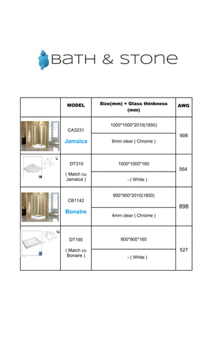 MODEL Size(mm) + Glass thinkness
(mm)
AWG
CA3231
Jamaica
1000*1000*2010(1850)
906
6mm clear ( Chrome )
DT310
( Match cu
Jamaica )
1000*1000*160
564
- ( White )
CB1142
Bonaire
900*900*2010(1850)
898
4mm clear ( Chrome )
DT190
( Match cu
Bonaire )
900*900*160
527
- ( White )
bath & stone
 