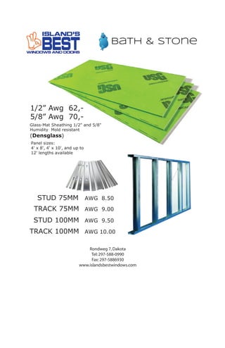 1/2” Awg 62,-
5/8” Awg 70,-
Glass-Mat Sheathing 1/2" and 5/8"
Humidity Mold resistant
(Densglass)
Panel sizes:
4' x 8', 4' x 10', and up to
12' lengths available
bath & stone
Rondweg 7,Dakota
Tel:297-588-0990
Fax:297-5886930
www.islandsbestwindows.com
STUD 75MM
STUD 100MM
TRACK 75MM
TRACK 100MM
AWG 8.50
AWG 9.50
AWG 9.00
AWG 10.00
9
 