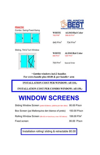 PRACTIC
Combo: Swing-Fixed-Swing
WHITE ALISO/Ral Color
768 P/M2
998.40 P/m2
640 P/m2
734 P/m2
• Combo windows incl.2 handles
For extra handle plus 60.00 & per handle+ arm
INSTALLATION COST PER WINDOW: Afl 110,-
INSTALLATION COST PER COMBO WINDOW: Afl 150,-
Sliding, Tilt & Turn Window
WHITE ALISO/Ral Color
990 P/m2
1287 P/m2
700 P/m2
Special Order
WINDOW SCREENS
Sliding Window Screen (preto & blanco, platina por den aliso) 80.00 P/scn
Box Screen (pa Mallorquina den blanco of preto) 150.00 P/scn
Rolling Window Screen (Min 60 cm hanchura y max 150 haltura) 199.00 P/M2
Fixed screen 80.00 P/scn
Installation rolling/ sliding & retractable 80.00
 