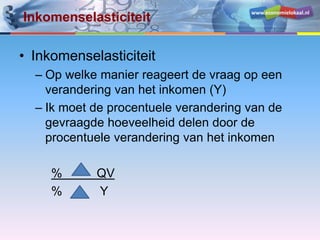 www.economielokaal.nl
Inkomenselasticiteit
• Inkomenselasticiteit
– Op welke manier reageert de vraag op een
verandering van het inkomen (Y)
– Ik moet de procentuele verandering van de
gevraagde hoeveelheid delen door de
procentuele verandering van het inkomen
% QV
% Y
 