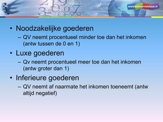 www.economielokaal.nl
• Noodzakelijke goederen
– QV neemt procentueel minder toe dan het inkomen
(antw tussen de 0 en 1)
• Luxe goederen
– Qv neemt procentueel meer toe dan het inkomen
(antw groter dan 1)
• Inferieure goederen
– QV neemt af naarmate het inkomen toeneemt (antw
altijd negatief)
 