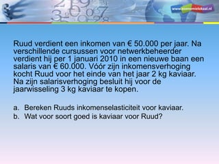 www.economielokaal.nl
Ruud verdient een inkomen van € 50.000 per jaar. Na
verschillende cursussen voor netwerkbeheerder
verdient hij per 1 januari 2010 in een nieuwe baan een
salaris van € 60.000. Vóór zijn inkomensverhoging
kocht Ruud voor het einde van het jaar 2 kg kaviaar.
Na zijn salarisverhoging besluit hij voor de
jaarwisseling 3 kg kaviaar te kopen.
a. Bereken Ruuds inkomenselasticiteit voor kaviaar.
b. Wat voor soort goed is kaviaar voor Ruud?
 