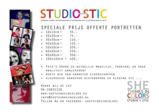 STUDIO STICSTUDIO:STIC
WORKSHOPS, DRAWING- AND PAINTINGLESSONS BY CONTEMPORARY ARTIST & ILLUSTRATOR WENDY BIJ DE LEY
INTHINKS
STUDIO © STIC
COLORS
SHE
Speciale prijs offerte portretten
•	 10x10cm	= 	 35,-
•	 20x20cm	=	 75,-
•	 30x30cm	=	 110,-
•	 40x40cm	=	 150,-
•	 50x50cm	=	 200,-
•	 60x60cm	=	 250,-
•	 80x80cm	=	 300,-
•	 100x100cm =	 400,-
•	 Foto’s Graag zo duidelijk mogelijk, frontaal en hoge
kwaliteit aanleveren!
•	 Korte bio van karakter eigenschappen
•	 kleurkeuze aangeven achtergrond en kleding etc ...
Wendy bij de Ley
06-10831128
www.shethinksincolors.eu
info@shethinksincolors.nl
Follow me on facebook: shethinksincolors
 