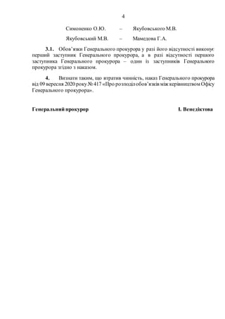 4
3.1. Обов’язки Генерального прокурора у разі його відсутності виконує
перший заступник Генерального прокурора, а в разі відсутності першого
заступника Генерального прокурора – один із заступників Генерального
прокурора згідно з наказом.
4. Визнати таким, що втратив чинність, наказ Генерального прокурора
від 09 вересня 2020 року№ 417 «Про розподілобов’язків між керівництвом Офісу
Генерального прокурора».
Генеральний прокурор І. Венедіктова
Симоненко О.Ю. – Якубовського М.В.
Якубовський М.В. – Мамедова Г.А.
 