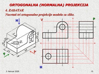 3. februar 2026 15
ORTOGONALNA
ORTOGONALNA (NORMALNA) PROJEKCIJA
(NORMALNA) PROJEKCIJA
4. ZADATAK
4. ZADATAK
Nocrtati tri ortogonalne projekcije modela sa slike.
Nocrtati tri ortogonalne projekcije modela sa slike.
V
V
P
P
H
H
P
P
V
V
H
H
 