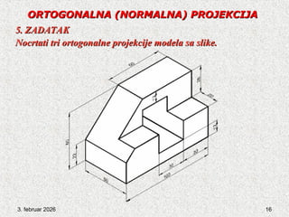 3. februar 2026 16
ORTOGONALNA
ORTOGONALNA (NORMALNA) PROJEKCIJA
(NORMALNA) PROJEKCIJA
5. ZADATAK
5. ZADATAK
Nocrtati tri ortogonalne projekcije modela sa slike.
Nocrtati tri ortogonalne projekcije modela sa slike.
 