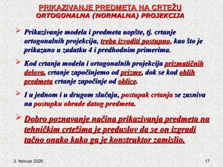 3. februar 2026 17
PRIKAZIVANJE PREDMETA NA CRTEŽU
PRIKAZIVANJE PREDMETA NA CRTEŽU
ORTOGONALNA
ORTOGONALNA (NORMALNA) PROJEKCIJA
(NORMALNA) PROJEKCIJA
 Prikazivanje modela i predmeta uopšte, tj. crtanje
Prikazivanje modela i predmeta uopšte, tj. crtanje
ortogonalnih projekcija,
ortogonalnih projekcija, treba izvoditi postupno
treba izvoditi postupno,
, kao što je
kao što je
prikazano u zadatku 4 i predhodnim primerima
prikazano u zadatku 4 i predhodnim primerima.
.
 Kod crtanja modela i ortogonalnih projekcija
Kod crtanja modela i ortogonalnih projekcija prizmatičnih
prizmatičnih
delova
delova, crtanje započinjemo od
, crtanje započinjemo od prizme
prizme, dok se kod
, dok se kod oblih
oblih
predmeta
predmeta crtanje započinje od
crtanje započinje od oblice
oblice.
.
 I u jednom i u drugom slučaju,
I u jednom i u drugom slučaju, postupak crtanja
postupak crtanja se zasniva
se zasniva
na
na postupku obrade datog predmeta
postupku obrade datog predmeta.
.
 Dobro poznavanje načina prikazivanja predmeta na
Dobro poznavanje načina prikazivanja predmeta na
tehničkim crtežima je preduslov da se on izgradi
tehničkim crtežima je preduslov da se on izgradi
tačno onako kako ga je konstruktor zamislio.
tačno onako kako ga je konstruktor zamislio.
 