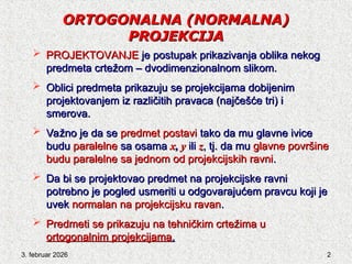 3. februar 2026 2
ORTOGONALNA
ORTOGONALNA (NORMALNA)
(NORMALNA)
PROJEKCIJA
PROJEKCIJA
 PROJ
PROJEKTOV
EKTOVANJE
ANJE je postupak prikazivanja oblika nekog
je postupak prikazivanja oblika nekog
predmeta crtežom – dvodimenzionalnom slikom.
predmeta crtežom – dvodimenzionalnom slikom.
 Oblici predmeta prikazuju se projekcijama dobijenim
Oblici predmeta prikazuju se projekcijama dobijenim
proj
projektov
ektovanjem iz različitih pravaca (najčešće tri) i
anjem iz različitih pravaca (najčešće tri) i
smerova.
smerova.
 Važno je da se
Važno je da se predmet postavi
predmet postavi tako da mu glavne ivice
tako da mu glavne ivice
budu
budu paralelne
paralelne sa osama
sa osama x
x,
, y
y ili
ili z
z, tj. da mu
, tj. da mu glavne površi
glavne površine
ne
budu paralelne sa jednom od projekcijskih ravni
budu paralelne sa jednom od projekcijskih ravni.
.
 Da bi se proj
Da bi se projektov
ektovao predmet na projekcijske ravni
ao predmet na projekcijske ravni
potrebno je pogled usmeriti u odgovarajućem pravcu koji je
potrebno je pogled usmeriti u odgovarajućem pravcu koji je
uvek
uvek normalan
normalan na projekcijsku ravan
na projekcijsku ravan.
.
 Predmeti se prikazuju na tehničkim crtežima u
Predmeti se prikazuju na tehničkim crtežima u
ortogonalnim projekcijama
ortogonalnim projekcijama.
.
 