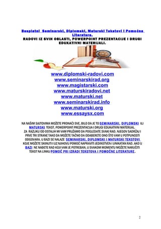 Besplatni Seminarski, Diplomski, Maturski Tekstovi i Pomoćna
Literatura.
RADOVI IZ SVIH OBLASTI, POWERPOINT PREZENTACIJE I DRUGI
EDUKATIVNI MATERIJALI.
www.diplomski-radovi.com
www.seminarskirad.org
www.magistarski.com
www.maturskiradovi.net
www.maturski.net
www.seminarskirad.info
www.maturski.org
www.essaysx.com
NA NAŠIM SAJTOVIMA MOŽETE PRONAĆI SVE, BILO DA JE TO SEMINARSKI, DIPLOMSKI ILI
MATURSKI TEKST, POWERPOINT PREZENTACIJA I DRUGI EDUKATIVNI MATERIJAL.
ZA RAZLIKU OD OSTALIH MI VAM PRUŽAMO DA POGLEDATE SVAKI RAD, NJEGOV SADRŽAJ I
PRVE TRI STRANE TAKO DA MOŽETE TAČNO DA ODABERETE ONO ŠTO VAM U POTPUNOSTI
ODGOVARA. U BAZI SE NALAZE SEMINARSKI, DIPLOMSKI I MATURSKI TEKSTOVI
KOJE MOŽETE SKINUTI I UZ NJIHOVU POMOĆ NAPRAVITI JEDINSTVEN I UNIKATAN RAD. AKO U
BAZI NE NAĐETE RAD KOJI VAM JE POTREBAN, U SVAKOM MOMENTU MOŽETE NARUČITI
TEKST NA LINKU POMOĆ PRI IZRADI TEKSTOVA I POMOĆNE LITERATURE.
2
 