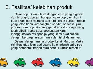 6. Fasilitas/ kelebihan produk
Cake pop ini kami buat dengan cara yang higienis
dan terampil, dengan harapan cake pop yang kami
buat akan lebih menarik dan lebih enak dengan resep
yang telah kami kembangkan sendiri, selain itu jika
produk cake pop lain menggunakan roti sponge yang
telah dibeli, maka cake pop buatan kami
menggunakan roti sponge yang kami buat sendiri
dengan berbagai macam rasa dan isi di dalamnya.
Sesuai dengan nama produk kami, Maruko. Maka
ciri khas atau icon dari usaha kami adalah cake pop
yang berbentuk benda atau bentuk kartun tersebut.
 