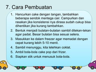 7. Cara Pembuatan
1. Hancurkan cake dengan tangan, tambahkan
beberapa sendok mentega cair. Campurkan dan
rasakan jika konsistensi nya dirasa sudah cukup bisa
dihentikan jika kurang tambahkan.
2. Bentuk menjadi bulatan-bulatan sambil ditekan-tekan
agar padat. Besar bulatan bisa sesuai selera.
3. Masukkan ke dalam freezer agar memadat dengan
cepat kurang lebih 5-10 menit.
4. Sambil menunggu, kita lelehkan coklat.
5. Ambil bola-bola cake pop dari frizer.
6. Siapkan stik untuk menusuk bola-bola.
 
