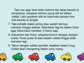 Tips nya agar bola tidak melorot dan tetap berada di
tempatnya, celupkan dahulu ujung stik ke dalam
coklat. Lalu tusukkan stik ke bola-bola sampai kira-
kira berada di tengah.
7. Tata terbalik dalam piring atau wadah lainnya.
Lakukan hingga selesai. Masukkan lagi ke dalam frizer
agar betul-betul merekat. 5 menit saja.
8. Keluarkan dari frizer, celupkan/lumuri dengan dengan
coklat. Putar-putar di atas wadah coklat hingga tidak
menetes lagi.
9. Taburi dengan edible sprinkle, letakkan dalam mug.
Coklat akan mengering dalam suhu ruang.
 