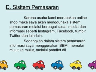 D. Sisitem Pemasaran
Karena usaha kami merupakan online
shop maka saya akan menggunaka sistem
pemasaran melalui berbagai sosial media dan
informasi seperti Instagram, Facebook, tumblr,
Twitter dan lain-lain.
Sedangkan dalam sistem pemasaran
informasi saya menggunakan BBM, memalui
mulut ke mulut, melalui pamflet dll.
 